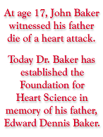At age 17, John Baker witnessed his father die of a heart attack. Today Dr. Baker has established the Foundation for Heart Science in memory of his father, Edward Dennis Baker.